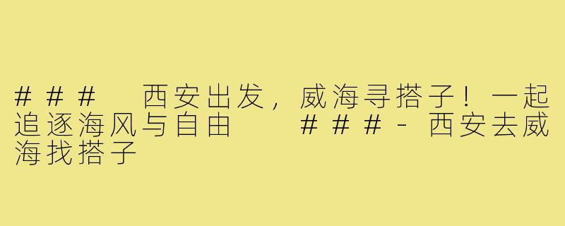###
西安出发，威海寻搭子！一起追逐海风与自由

###-西安去威海找搭子