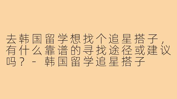 去韩国留学想找个追星搭子，有什么靠谱的寻找途径或建议吗？-韩国留学追星搭子
