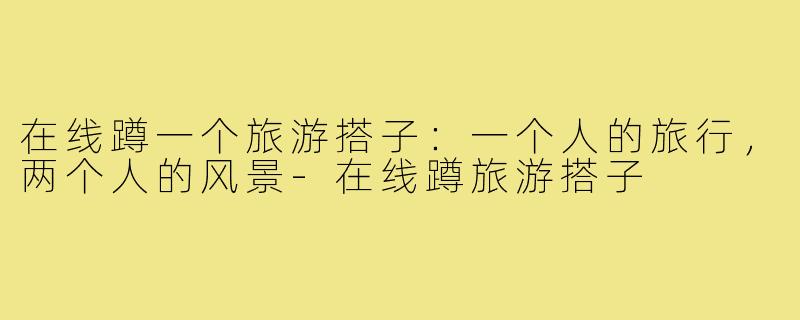 在线蹲一个旅游搭子:一个人的旅行,两个人的风景-在线蹲旅游搭子