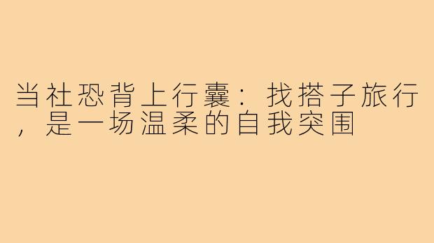 当社恐背上行囊:找搭子旅行,是一场温柔的自我突围