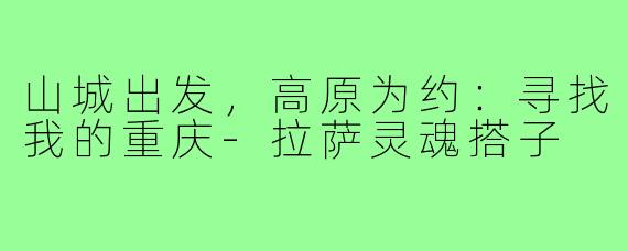 山城出发,高原为约:寻找我的重庆-拉萨灵魂搭子
