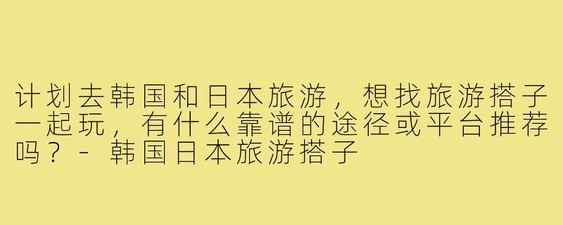 计划去韩国和日本旅游,想找旅游搭子一起玩,有什么靠谱的途径或平台推荐吗?-韩国日本旅游搭子