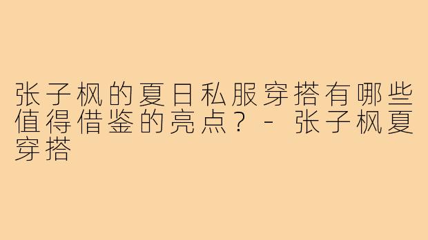 张子枫的夏日私服穿搭有哪些值得借鉴的亮点?-张子枫夏穿搭