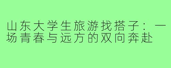 山东大学生旅游找搭子:一场青春与远方的双向奔赴