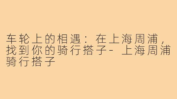 车轮上的相遇：在上海周浦，找到你的骑行搭子-上海周浦骑行搭子
