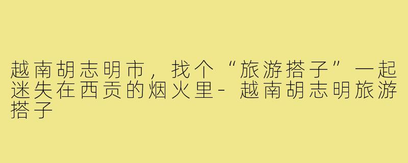 越南胡志明市，找个“旅游搭子”一起迷失在西贡的烟火里-越南胡志明旅游搭子