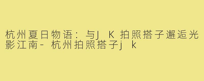 杭州夏日物语:与JK拍照搭子邂逅光影江南-杭州拍照搭子jk