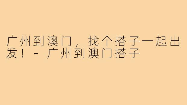 广州到澳门,找个搭子一起出发!-广州到澳门搭子