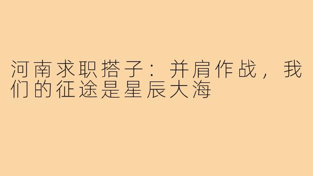 河南求职搭子:并肩作战,我们的征途是星辰大海