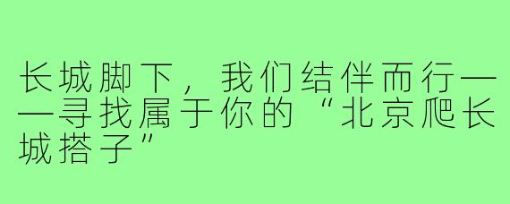 长城脚下,我们结伴而行——寻找属于你的“北京爬长城搭子”