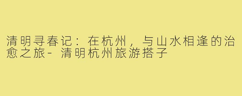 清明寻春记:在杭州,与山水相逢的治愈之旅-清明杭州旅游搭子