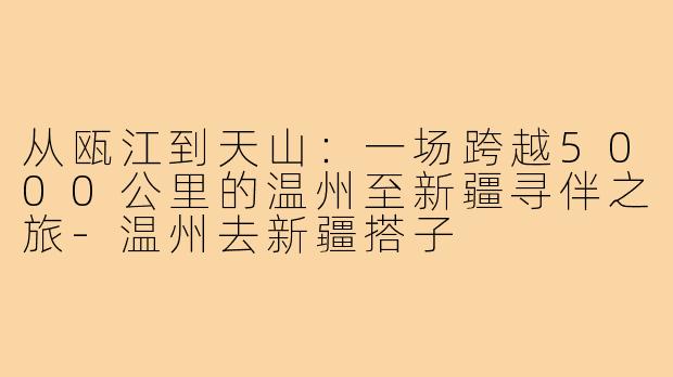 从瓯江到天山：一场跨越5000公里的温州至新疆寻伴之旅-温州去新疆搭子