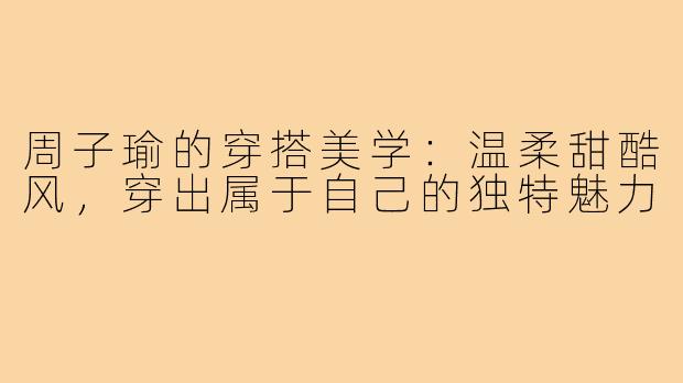 周子瑜的穿搭美学：温柔甜酷风，穿出属于自己的独特魅力