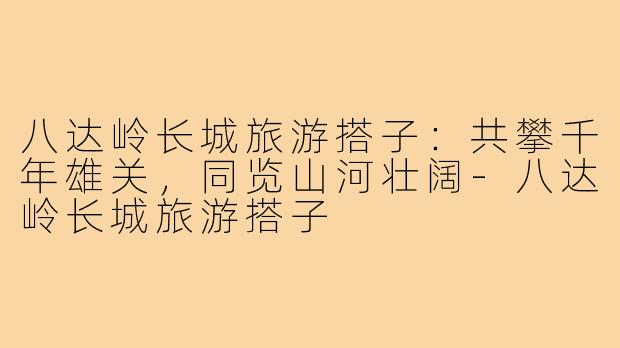 八达岭长城旅游搭子：共攀千年雄关，同览山河壮阔-八达岭长城旅游搭子