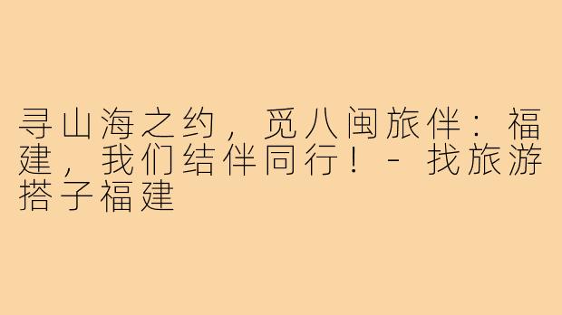 寻山海之约,觅八闽旅伴:福建,我们结伴同行!-找旅游搭子福建
