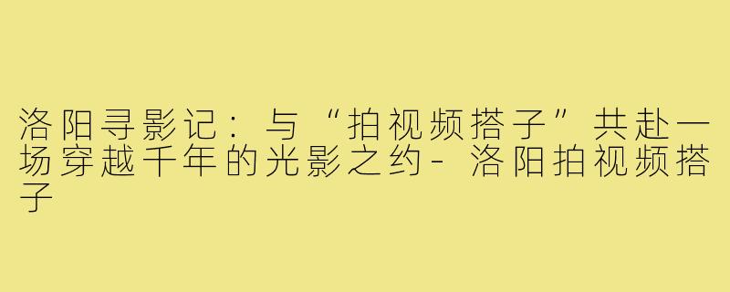 洛阳寻影记:与“拍视频搭子”共赴一场穿越千年的光影之约-洛阳拍视频搭子