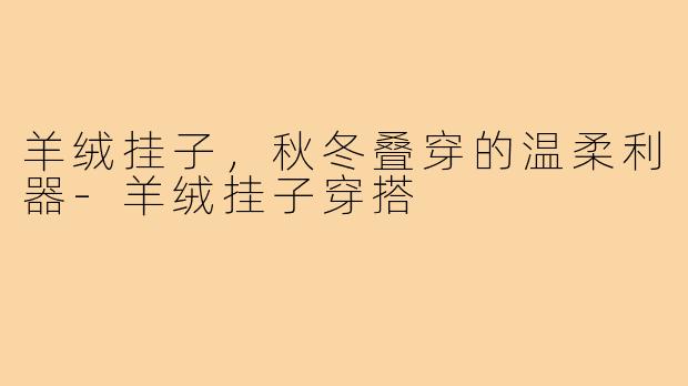 羊绒挂子，秋冬叠穿的温柔利器-羊绒挂子穿搭