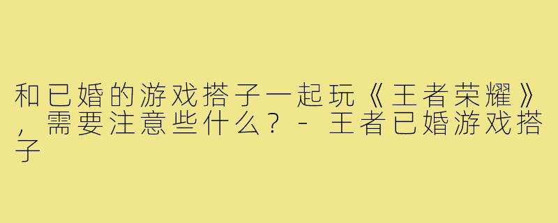 和已婚的游戏搭子一起玩《王者荣耀》，需要注意些什么？-王者已婚游戏搭子