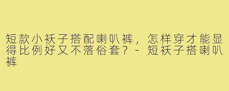 短款小袄子搭配喇叭裤，怎样穿才能显得比例好又不落俗套？-短袄子搭喇叭裤