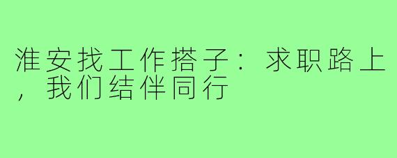 淮安找工作搭子：求职路上，我们结伴同行