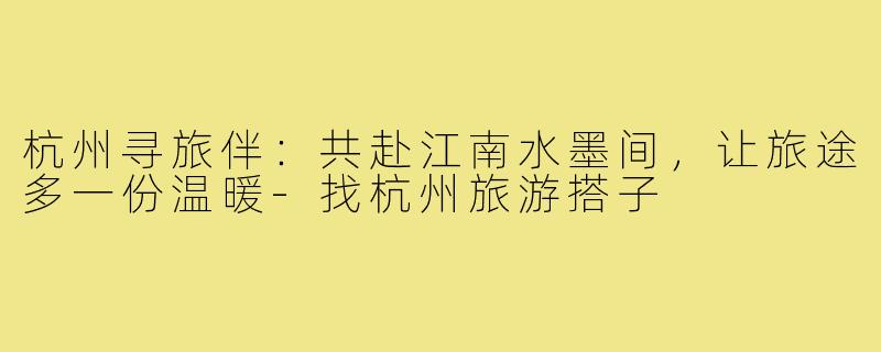 杭州寻旅伴：共赴江南水墨间，让旅途多一份温暖-找杭州旅游搭子