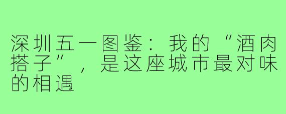 深圳五一图鉴:我的“酒肉搭子”,是这座城市最对味的相遇