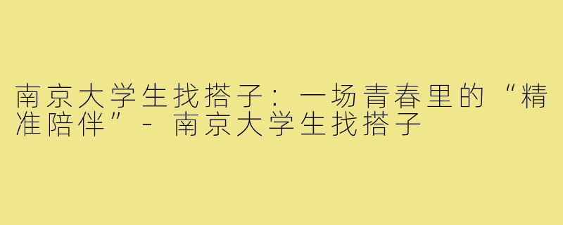 南京大学生找搭子:一场青春里的“精准陪伴”-南京大学生找搭子
