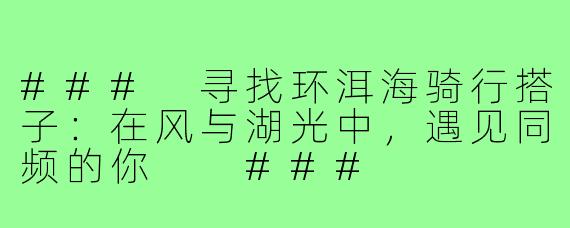 ###
寻找环洱海骑行搭子:在风与湖光中,遇见同频的你
###
