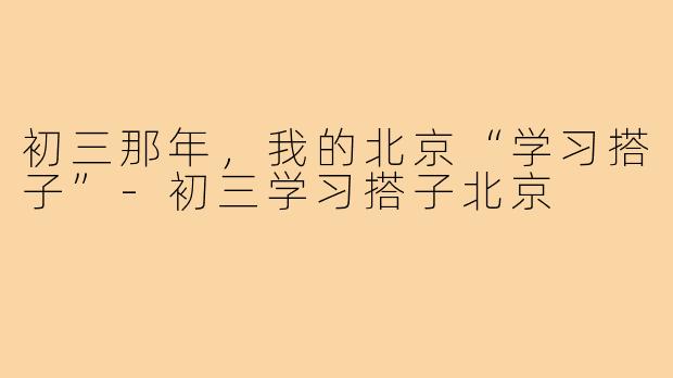 初三那年，我的北京“学习搭子”-初三学习搭子北京