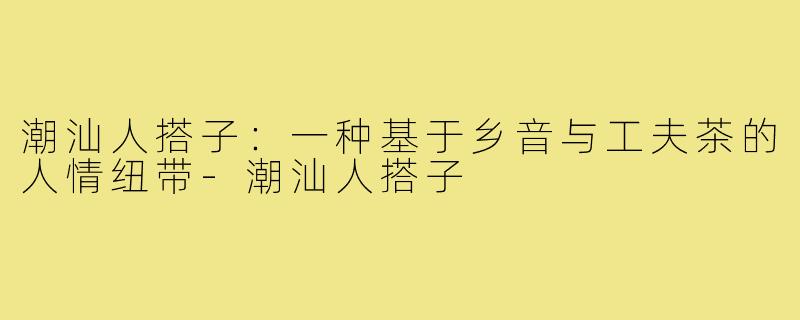 潮汕人搭子:一种基于乡音与工夫茶的人情纽带-潮汕人搭子