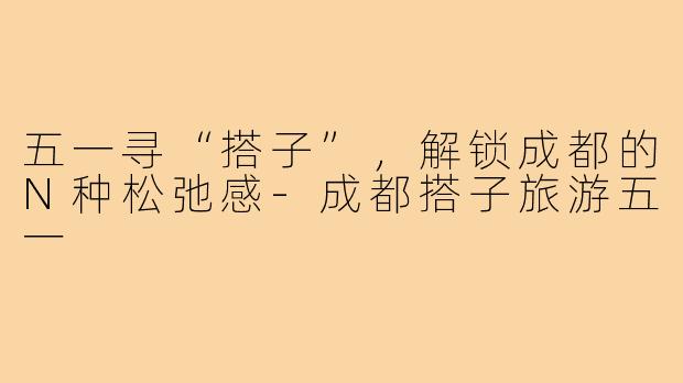 五一寻“搭子”，解锁成都的N种松弛感-成都搭子旅游五一