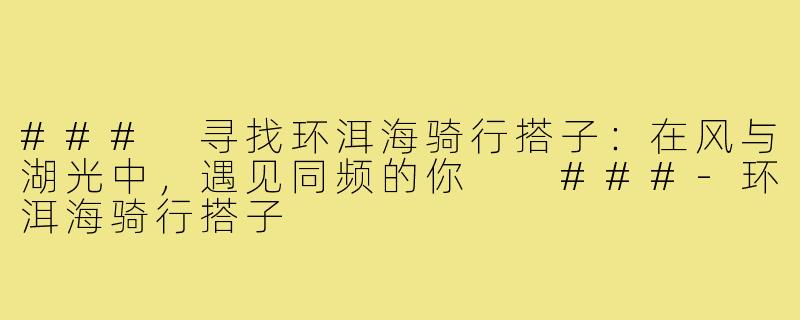 ###
寻找环洱海骑行搭子:在风与湖光中,遇见同频的你
###-环洱海骑行搭子