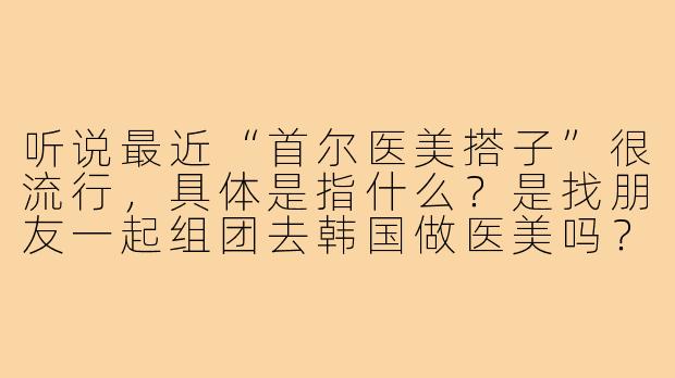 听说最近“首尔医美搭子”很流行，具体是指什么？是找朋友一起组团去韩国做医美吗？-首尔医美搭子