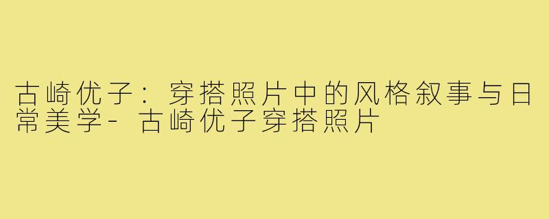 古崎优子：穿搭照片中的风格叙事与日常美学-古崎优子穿搭照片