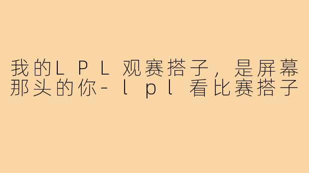 我的LPL观赛搭子,是屏幕那头的你-lpl看比赛搭子