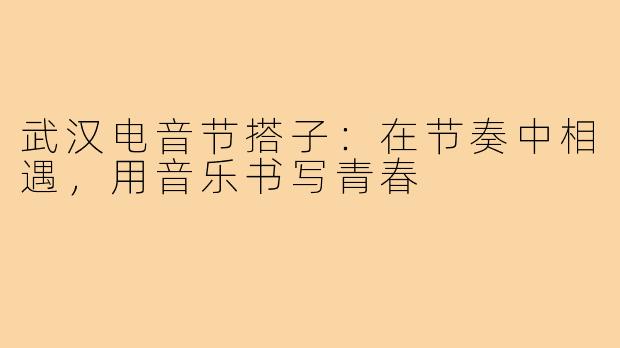 武汉电音节搭子：在节奏中相遇，用音乐书写青春
