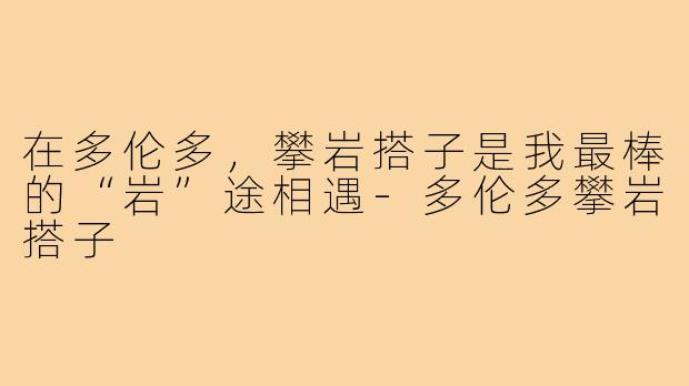 在多伦多，攀岩搭子是我最棒的“岩”途相遇-多伦多攀岩搭子