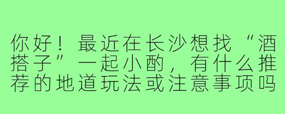你好！最近在长沙想找“酒搭子”一起小酌，有什么推荐的地道玩法或注意事项吗？