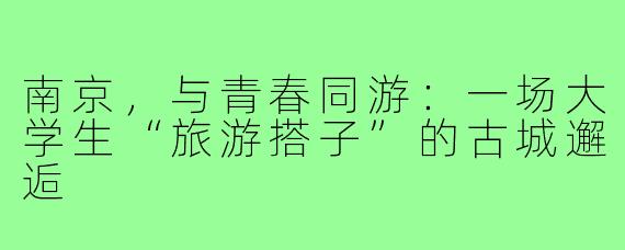 南京,与青春同游:一场大学生“旅游搭子”的古城邂逅