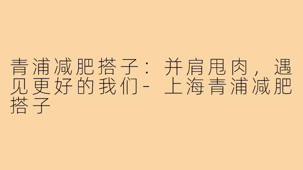 青浦减肥搭子：并肩甩肉，遇见更好的我们-上海青浦减肥搭子