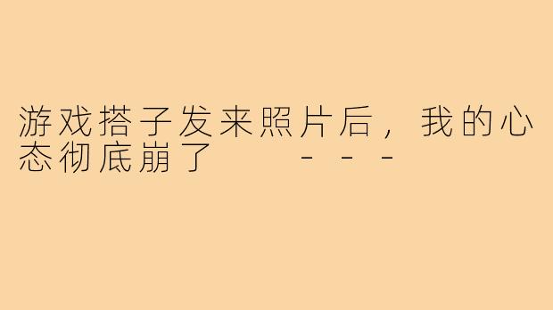 游戏搭子发来照片后，我的心态彻底崩了

---