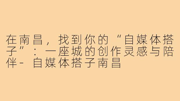 在南昌,找到你的“自媒体搭子”:一座城的创作灵感与陪伴-自媒体搭子南昌