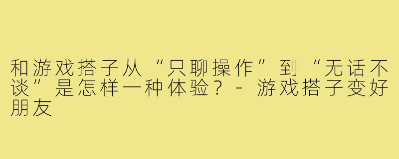 和游戏搭子从“只聊操作”到“无话不谈”是怎样一种体验?-游戏搭子变好朋友