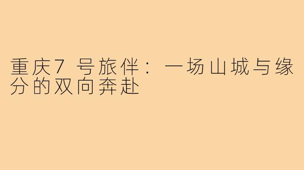 重庆7号旅伴：一场山城与缘分的双向奔赴