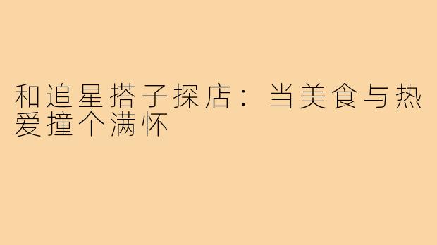 和追星搭子探店：当美食与热爱撞个满怀