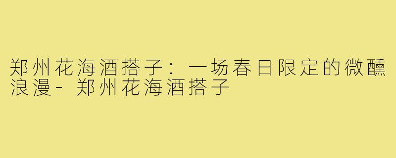 郑州花海酒搭子：一场春日限定的微醺浪漫-郑州花海酒搭子