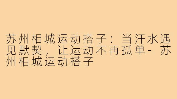 苏州相城运动搭子：当汗水遇见默契，让运动不再孤单-苏州相城运动搭子