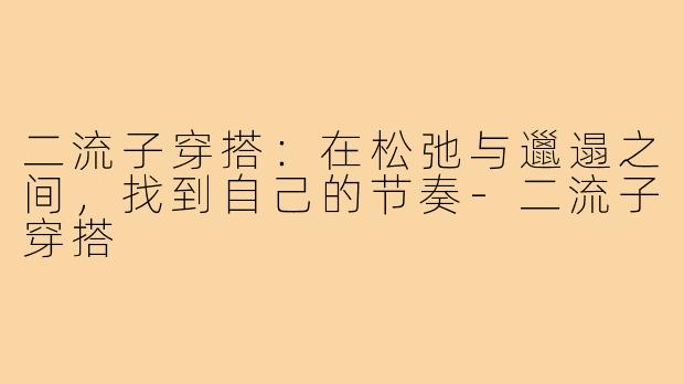 二流子穿搭：在松弛与邋遢之间，找到自己的节奏-二流子穿搭