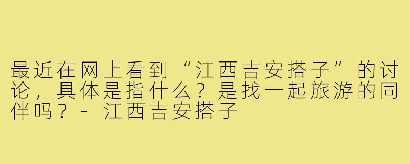 最近在网上看到“江西吉安搭子”的讨论，具体是指什么？是找一起旅游的同伴吗？-江西吉安搭子