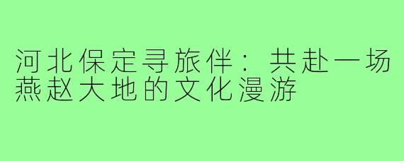 河北保定寻旅伴:共赴一场燕赵大地的文化漫游
